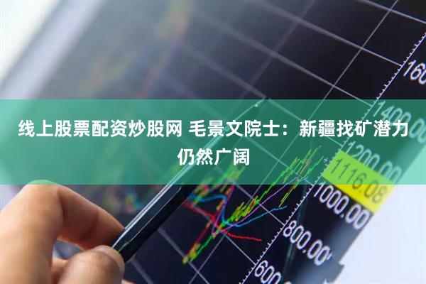 线上股票配资炒股网 毛景文院士：新疆找矿潜力仍然广阔