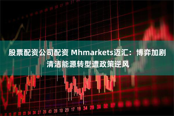 股票配资公司配资 Mhmarkets迈汇：博弈加剧 清洁能源转型遭政策逆风