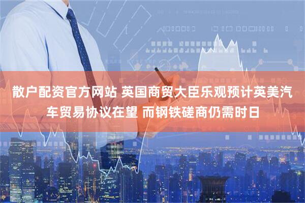 散户配资官方网站 英国商贸大臣乐观预计英美汽车贸易协议在望 而钢铁磋商仍需时日