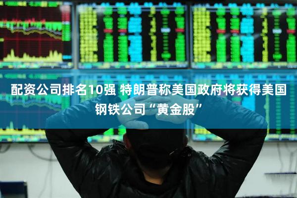 配资公司排名10强 特朗普称美国政府将获得美国钢铁公司“黄金股”