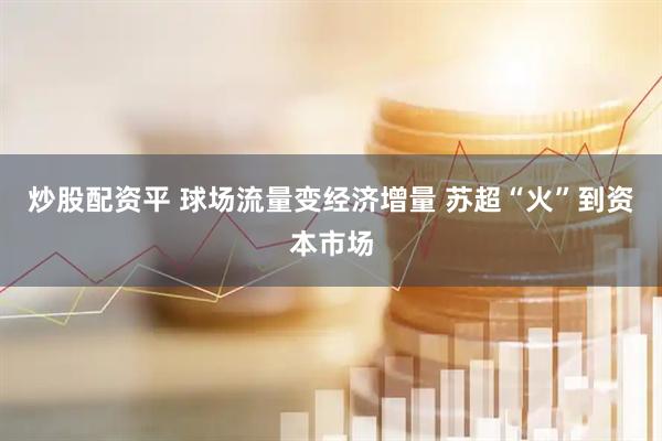 炒股配资平 球场流量变经济增量 苏超“火”到资本市场