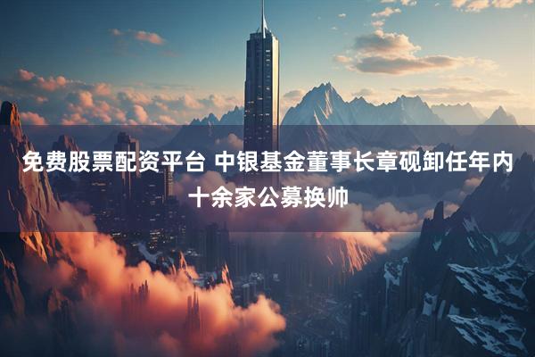 免费股票配资平台 中银基金董事长章砚卸任年内十余家公募换帅