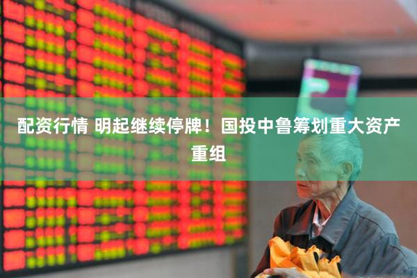 配资行情 明起继续停牌！国投中鲁筹划重大资产重组