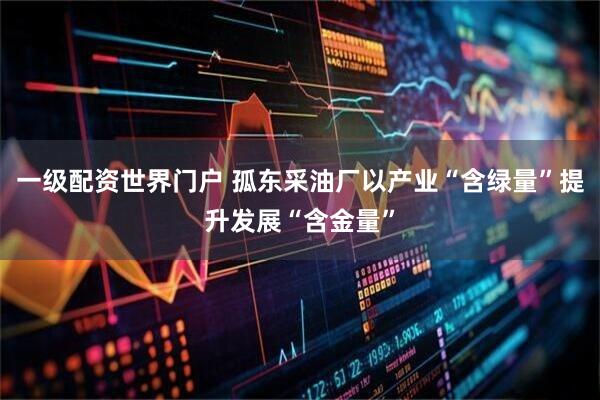 一级配资世界门户 孤东采油厂以产业“含绿量”提升发展“含金量”
