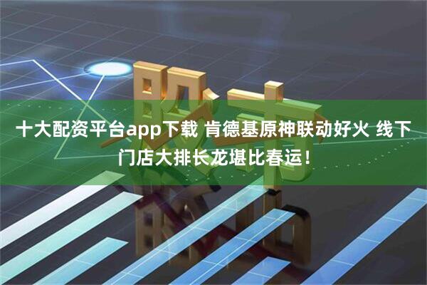 十大配资平台app下载 肯德基原神联动好火 线下门店大排长龙堪比春运！