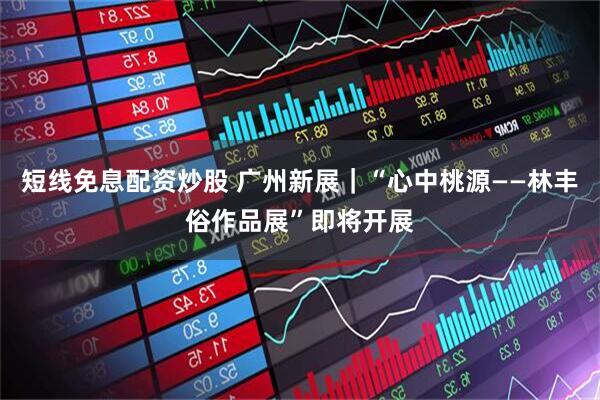 短线免息配资炒股 广州新展｜“心中桃源——林丰俗作品展”即将开展
