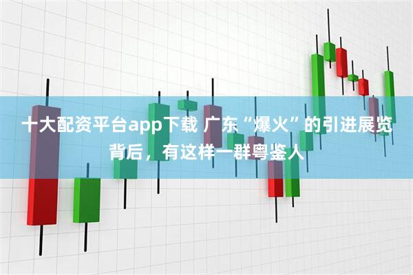 十大配资平台app下载 广东“爆火”的引进展览背后，有这样一群粤鉴人