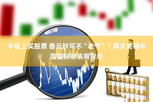 手机上买股票 香云纱可不“老气”｜再次亮相中国国际时装周背后