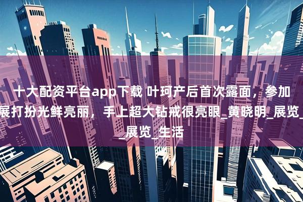 十大配资平台app下载 叶珂产后首次露面，参加洋房展打扮光鲜亮丽，手上超大钻戒很亮眼_黄晓明_展览_生活