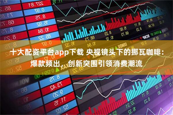 十大配资平台app下载 央视镜头下的挪瓦咖啡：爆款频出，创新突围引领消费潮流