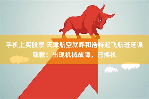 手机上买股票 天津航空就呼和浩特起飞航班延误致歉：出现机械故障，已换机
