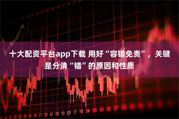 十大配资平台app下载 用好“容错免责”，关键是分清“错”的原因和性质