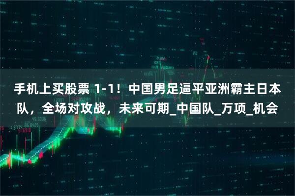 手机上买股票 1-1！中国男足逼平亚洲霸主日本队，全场对攻战，未来可期_中国队_万项_机会