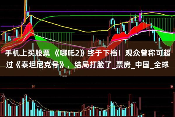 手机上买股票 《哪吒2》终于下档！观众曾称可超过《泰坦尼克号》，结局打脸了_票房_中国_全球