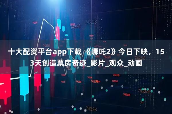十大配资平台app下载 《哪吒2》今日下映，153天创造票房奇迹_影片_观众_动画