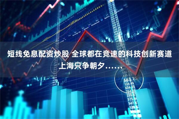 短线免息配资炒股 全球都在竞速的科技创新赛道 上海只争朝夕……