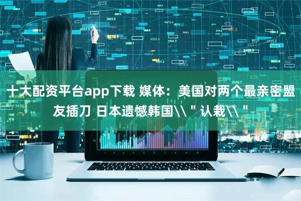 十大配资平台app下载 媒体：美国对两个最亲密盟友插刀 日本遗憾韩国\＂认栽\＂