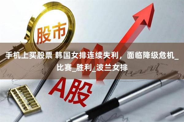 手机上买股票 韩国女排连续失利，面临降级危机_比赛_胜利_波兰女排