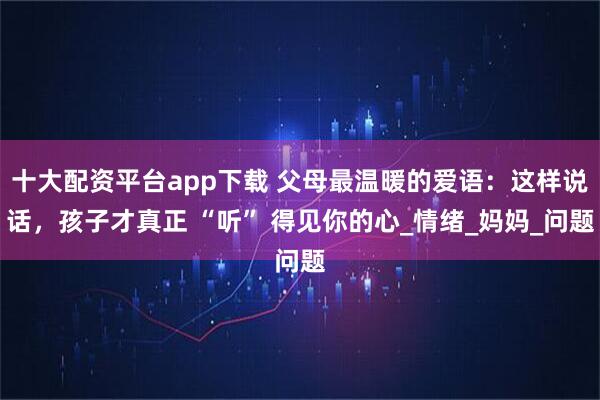 十大配资平台app下载 父母最温暖的爱语：这样说话，孩子才真正 “听” 得见你的心_情绪_妈妈_问题