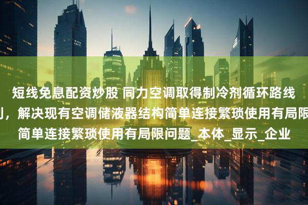 短线免息配资炒股 同力空调取得制冷剂循环路线可变的空调储液器专利，解决现有空调储液器结构简单连接繁琐使用有局限问题_本体_显示_企业