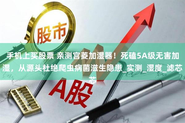 手机上买股票 亲测宫菱加湿器！死磕5A级无害加湿，从源头杜绝爬虫病菌滋生隐患_实测_湿度_滤芯
