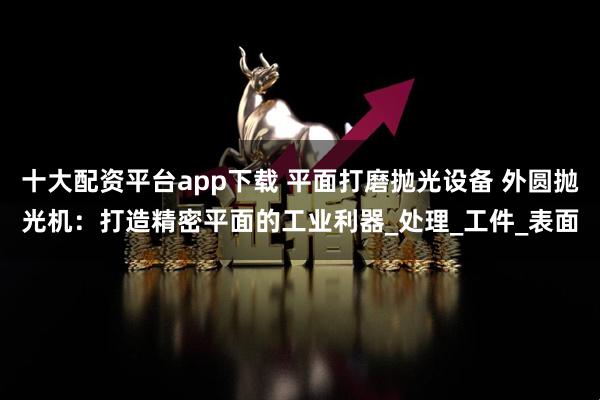 十大配资平台app下载 平面打磨抛光设备 外圆抛光机：打造精密平面的工业利器_处理_工件_表面