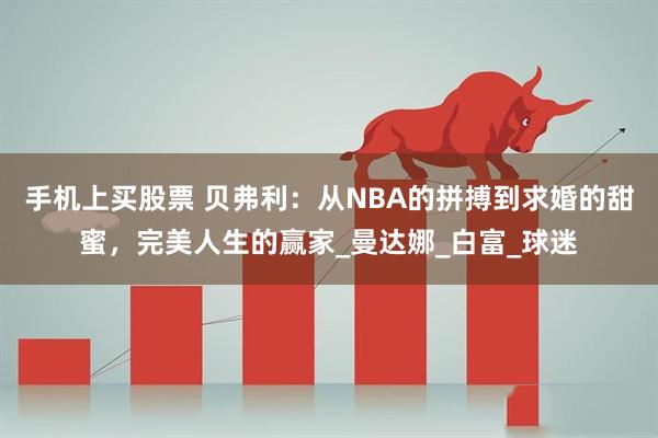 手机上买股票 贝弗利：从NBA的拼搏到求婚的甜蜜，完美人生的赢家_曼达娜_白富_球迷