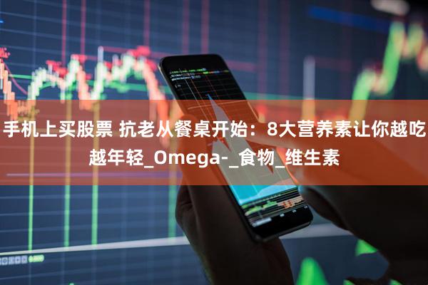 手机上买股票 抗老从餐桌开始：8大营养素让你越吃越年轻_Omega-_食物_维生素