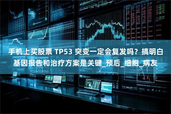 手机上买股票 TP53 突变一定会复发吗？搞明白基因报告和治疗方案是关键_预后_细胞_病友