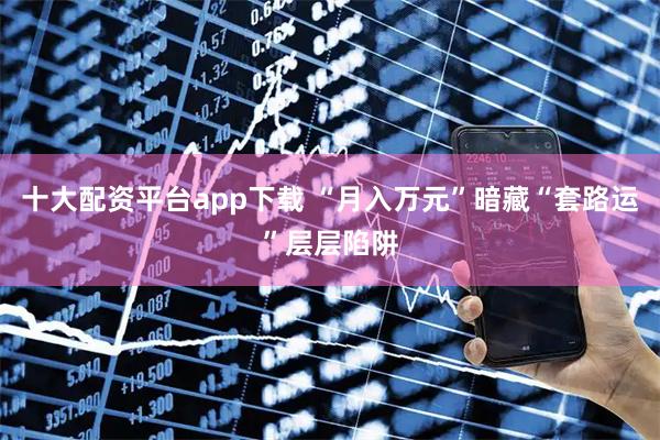 十大配资平台app下载 “月入万元”暗藏“套路运”层层陷阱