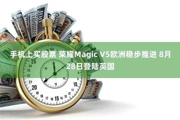 手机上买股票 荣耀Magic V5欧洲稳步推进 8月28日登陆英国