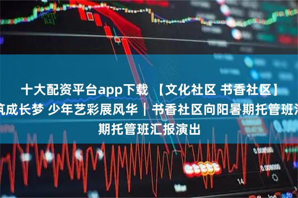 十大配资平台app下载 【文化社区 书香社区】社区共筑成长梦 少年艺彩展风华┃书香社区向阳暑期托管班汇报演出