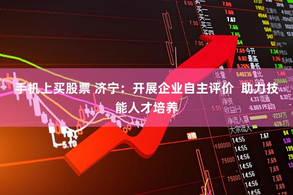 手机上买股票 济宁：开展企业自主评价  助力技能人才培养