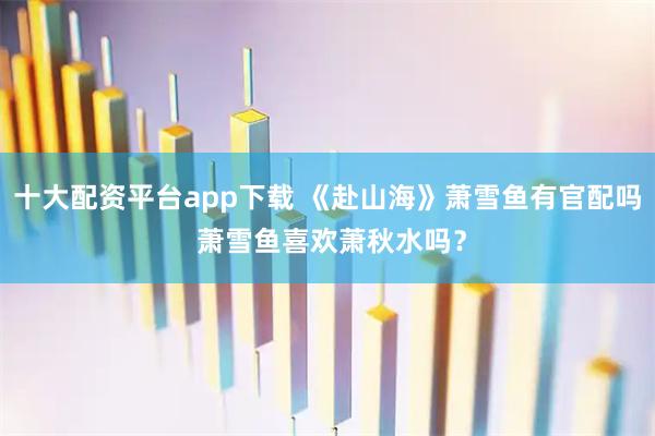 十大配资平台app下载 《赴山海》萧雪鱼有官配吗 萧雪鱼喜欢萧秋水吗？