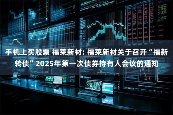 手机上买股票 福莱新材: 福莱新材关于召开“福新转债”2025年第一次债券持有人会议的通知
