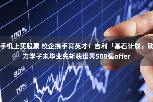 手机上买股票 校企携手育英才！吉利「基石计划」助力学子未毕业先斩获世界500强offer