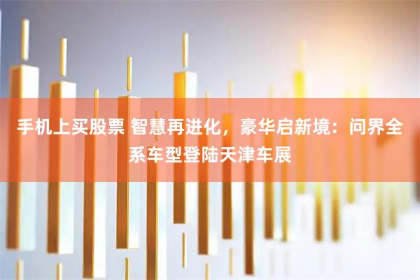 手机上买股票 智慧再进化，豪华启新境：问界全系车型登陆天津车展