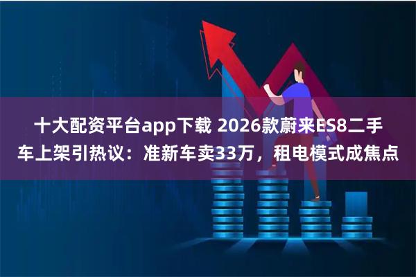 十大配资平台app下载 2026款蔚来ES8二手车上架引热议：准新车卖33万，租电模式成焦点