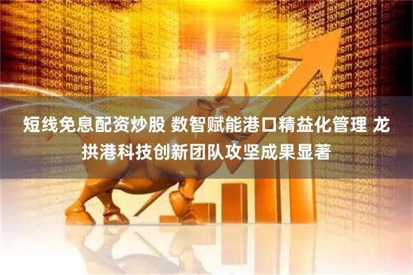 短线免息配资炒股 数智赋能港口精益化管理 龙拱港科技创新团队攻坚成果显著