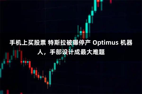 手机上买股票 特斯拉被曝停产 Optimus 机器人，手部设计成最大难题