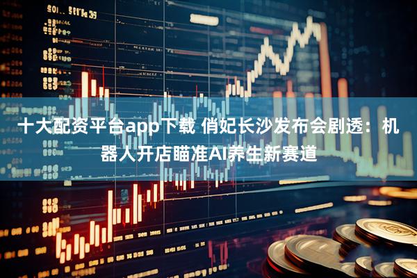 十大配资平台app下载 俏妃长沙发布会剧透:机器人开店瞄准AI养生新赛道