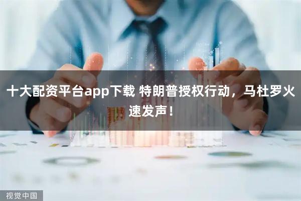 十大配资平台app下载 特朗普授权行动，马杜罗火速发声！