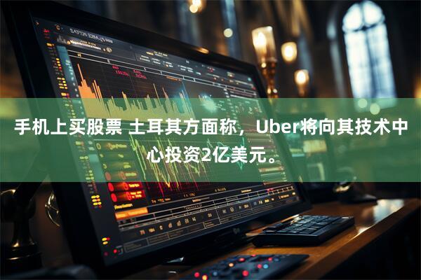 手机上买股票 土耳其方面称，Uber将向其技术中心投资2亿美元。