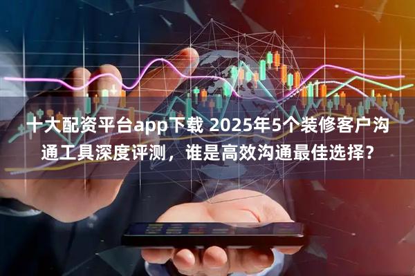 十大配资平台app下载 2025年5个装修客户沟通工具深度评测,谁是高效沟通最佳选择?