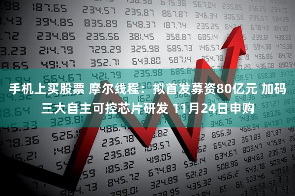 手机上买股票 摩尔线程:拟首发募资80亿元 加码三大自主可控芯片研发 11月24日申购