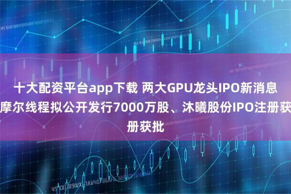 十大配资平台app下载 两大GPU龙头IPO新消息:摩尔线程拟公开发行7000万股、沐曦股份IPO注册获批