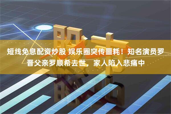 短线免息配资炒股 娱乐圈突传噩耗!知名演员罗晋父亲罗顺希去世,家人陷入悲痛中