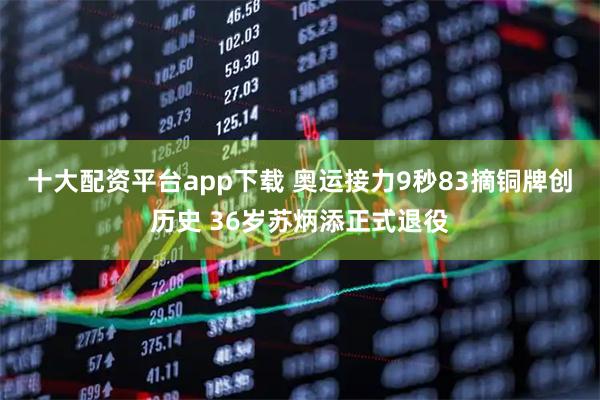 十大配资平台app下载 奥运接力9秒83摘铜牌创历史 36岁苏炳添正式退役