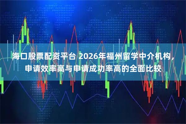 海口股票配资平台 2026年福州留学中介机构，申请效率高与申请成功率高的全面比较
