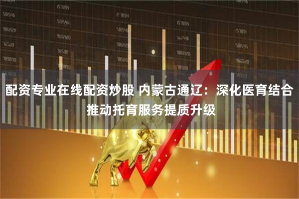 配资专业在线配资炒股 内蒙古通辽：深化医育结合 推动托育服务提质升级